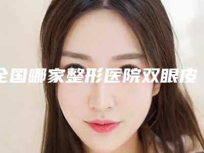 全国哪家整形医院双眼皮切割手术比较好:双眼皮切割手术医院前50综合参考