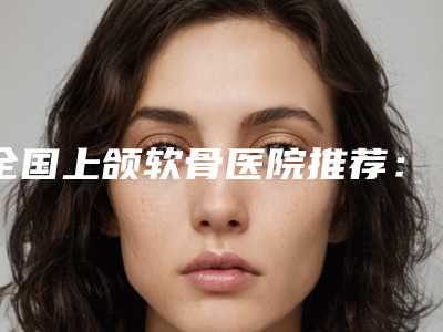 全国上颌软骨医院推荐:上颌软骨医院前50强放心选
