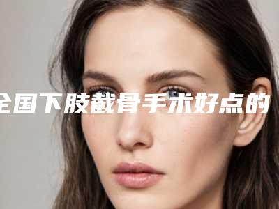 全国下肢截骨手术好点的医院:下肢截骨手术医院前50汇总点评