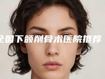 全国下颌削骨术医院推荐:下颌削骨术医院top50强一键GET优质医美口碑一绝