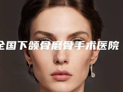 全国下颌骨磨骨手术医院推荐:下颌骨磨骨手术医院50强名单角逐