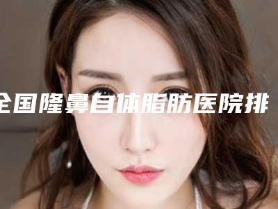 全国隆鼻自体脂肪医院排名榜top20强口碑亲测-整形价格超实惠