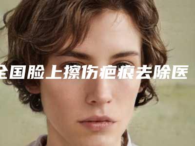 全国脸上擦伤疤痕去除医院推荐:脸上擦伤疤痕去除医院top50强稳定更新