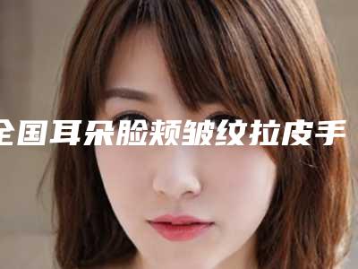 全国耳朵脸颊皱纹拉皮手术医院在榜名单top20强榜赶紧收藏-明星常去这几个