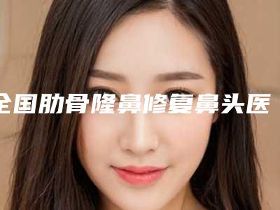 全国肋骨隆鼻修复鼻头医院推荐：肋骨隆鼻修复鼻头医院50强机构大PK