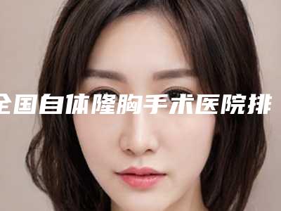 全国自体隆胸手术医院排行榜前二十名名单选定-是名医大咖