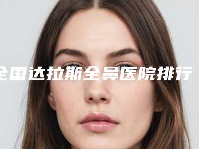 全国达拉斯全鼻医院排行榜前二十详细分析-网友力挺