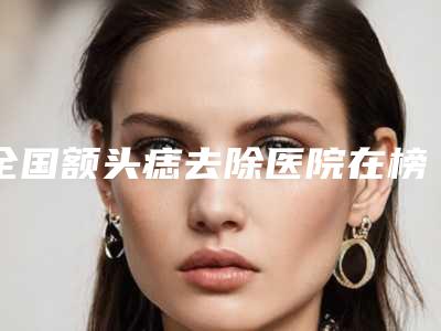 全国额头痣去除医院在榜名单前二十位口碑安利-提供更好的保障