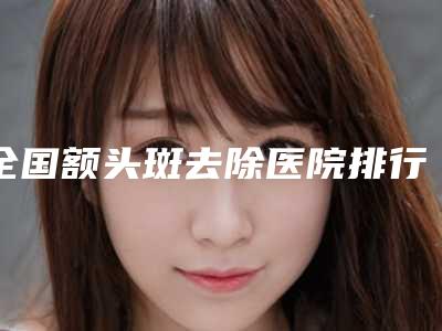全国额头斑去除医院排行榜:额头斑去除医院前50名评选出炉
