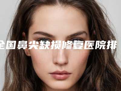 全国鼻尖缺损修复医院排行榜:鼻尖缺损修复医院前50强实查