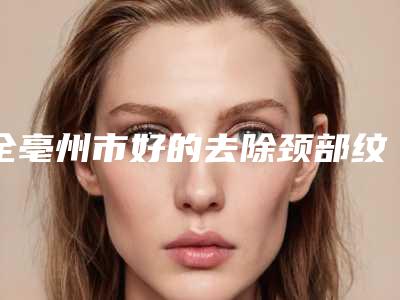 全亳州市好的去除颈部纹医生-亳州市去除颈部纹专家口碑排行榜十强比拼