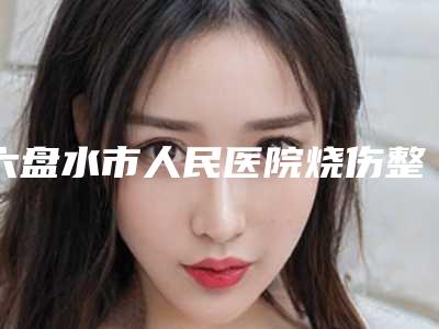 六盘水市人民医院烧伤整形科价格(价目)表可查-擅长项目做耳朵整型手术等