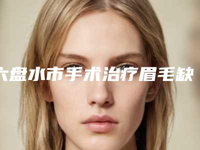 六盘水市手术治疗眉毛缺损手术价格-六盘水市手术治疗眉毛缺损价格行情