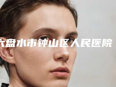 六盘水市钟山区人民医院,六盘水欣颜医疗美容诊所你更喜欢哪家呢