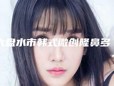 六盘水市韩式微创隆鼻多少钱(2025年六盘水市韩式微创隆鼻收费标准2025新版本首次曝光)