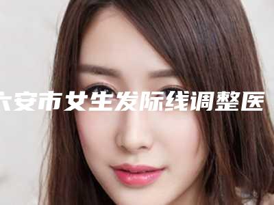 六安市女生发际线调整医生排行榜前十名