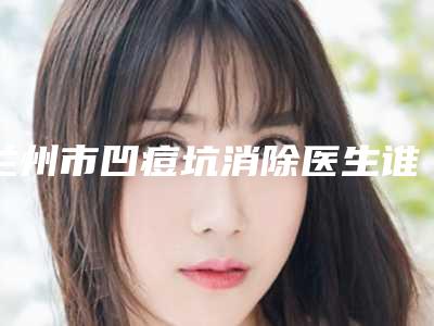 兰州市凹痘坑消除医生谁做得好(钟琳医生口碑好吗)