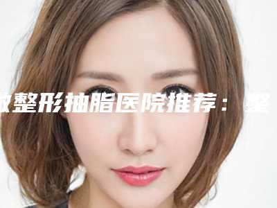 做整形抽脂医院推荐：整形抽脂医院30强精选且介绍