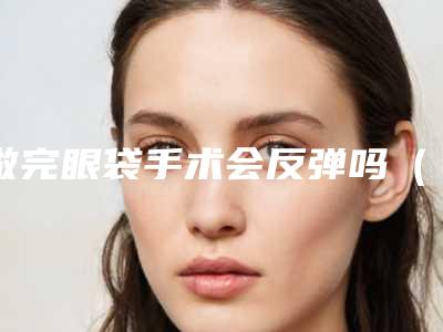 做完眼袋手术会反弹吗（做完眼袋手术会反弹吗图片）