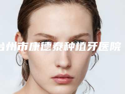 台州市康德泰种植牙医院在榜清单前10推荐榜单一览(台州黄伟口腔网友墙裂推荐)