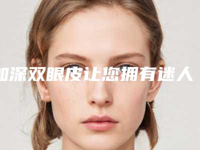 加深双眼皮让您拥有迷人电眼(提升双眼皮)
