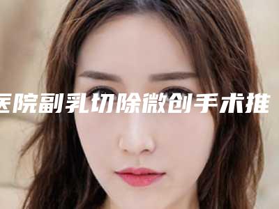 医院副乳切除微创手术推荐:副乳切除微创手术医院前30佳哪些好