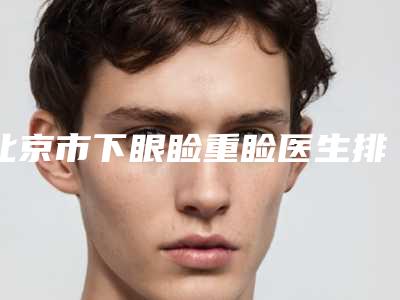 北京市下眼睑重睑医生排行名单惊喜上线-北京市下眼睑重睑整形医生