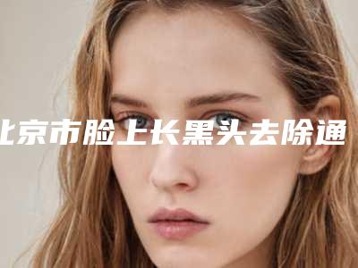北京市脸上长黑头去除通常多少钱-价格在3597元起
