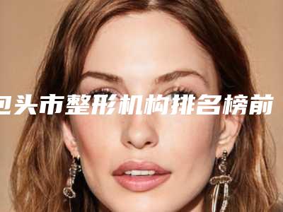 包头市整形机构排名榜前五!哪家实力医院好评多多~就来看这几家!