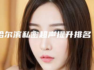 哈尔滨私密超声提升排名整形医院名单都在这里(哈尔滨能做b超的私人医院)