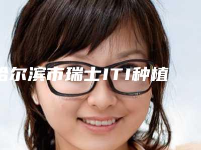 哈尔滨市瑞士ITI种植医院排行前十位口碑更新（哈尔滨市瑞士ITI种植口腔医院行业领头）