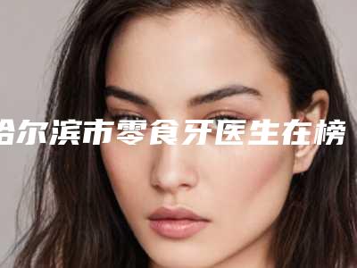 哈尔滨市零食牙医生在榜名单十强哪个技术强-哈尔滨市宋红权口腔医生