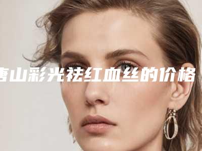 唐山彩光祛红血丝的价格与哪些因素有关呢