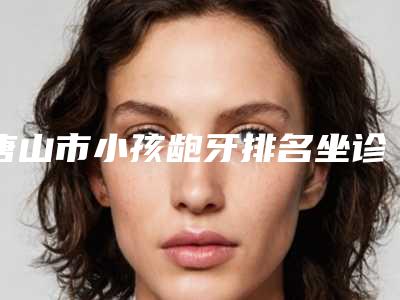 唐山市小孩龅牙排名坐诊医生-唐山市小孩龅牙口腔医生