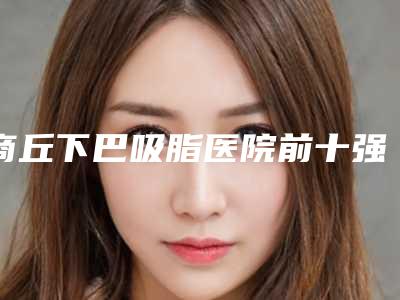 商丘下巴吸脂医院前十强,商丘市第一人民医院整形科成为榜首,第二名大众推荐评分高