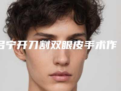 吕宁开刀割双眼皮手术作用好可以维持多久