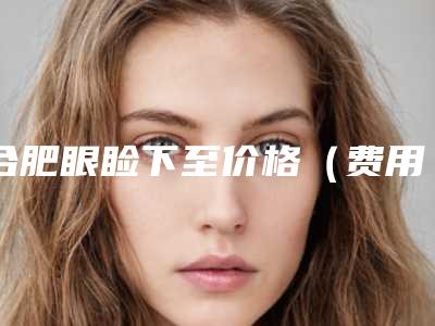 合肥眼睑下至价格(费用)表一览,今天眼睑下至价格为3594元-51302元