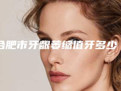 合肥市牙龈萎缩值牙多少钱-合肥市牙龈萎缩值牙医院在榜清单私立医美汇总
