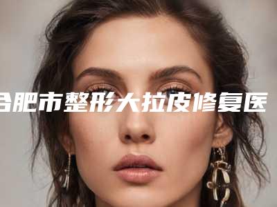 合肥市整形大拉皮修复医院-合肥市第二人民医院整形美容科点着看价格表_技术