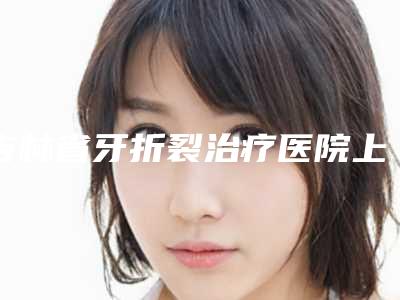 吉林省牙折裂治疗医院上榜清单前十佳全面盘点(长春泰康拜博口腔(临河街总院)是当地热门医美)