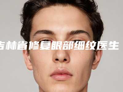 吉林省修复眼部细纹医生排名榜品鉴-吉林省张吉福整形医生