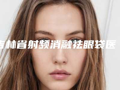 吉林省射频消融祛眼袋医院上榜名单top10权威机构名单-吉林省射频消融祛眼袋整形医院
