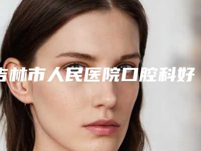 吉林市人民医院口腔科好吗-收费明细新春曝光