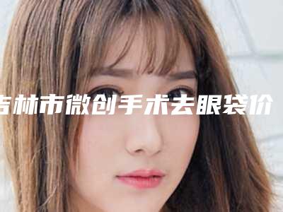 吉林市微创手术去眼袋价格收费详情-均价微创手术去眼袋17523元