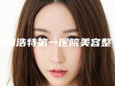 呼和浩特第一医院美容整形科,内蒙古解放军第253医院整形地址在哪收费价格表