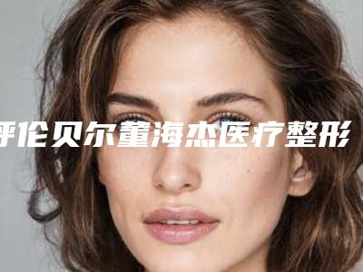 呼伦贝尔董海杰医疗整形医院,呼伦贝尔董海杰医疗整形诊所实力对比测评价格表参考