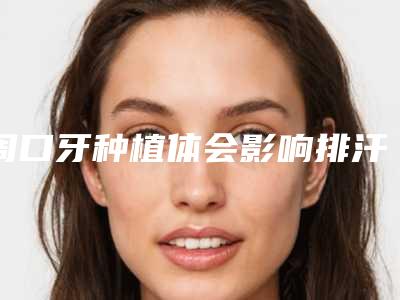 周口牙种植体会影响排汗吗「周口牙种植体会不会影响到嗅觉」