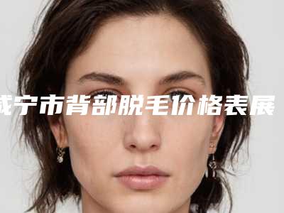 咸宁市背部脱毛价格表展示-咸宁市背部脱毛价格行情