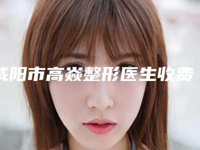 咸阳市高焱整形医生收费明细官方一览
