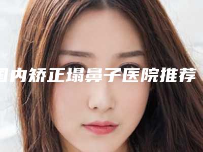 国内矫正塌鼻子医院推荐：矫正塌鼻子医院前50强技术揭晓